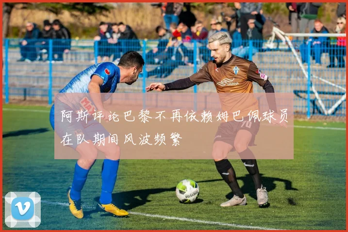 阿斯评论巴黎不再依赖姆巴佩球员在队期间风波频繁