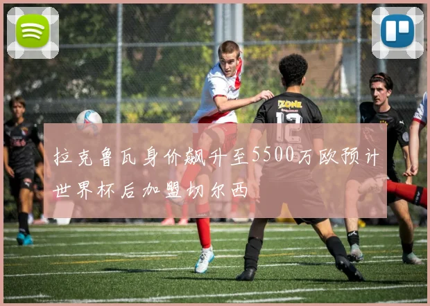 拉克鲁瓦身价飙升至5500万欧预计世界杯后加盟切尔西