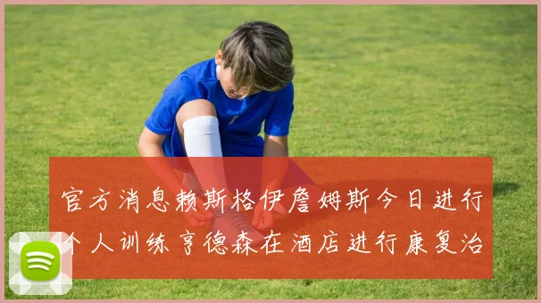 官方消息赖斯格伊詹姆斯今日进行个人训练亨德森在酒店进行康复治疗