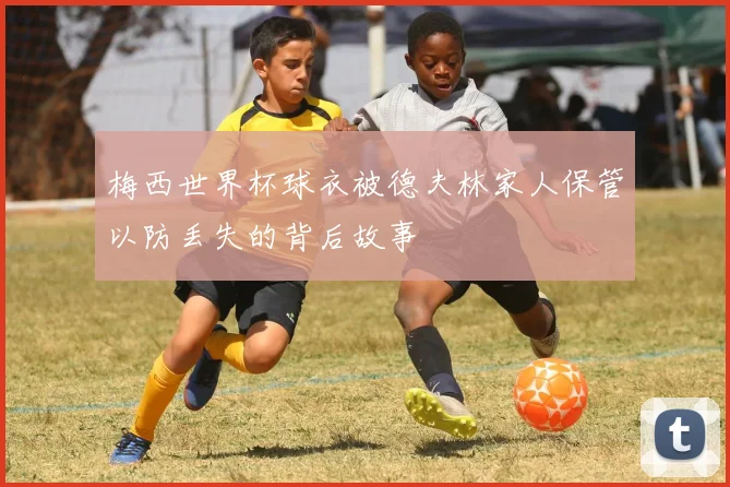 梅西世界杯球衣被德夫林家人保管以防丢失的背后故事