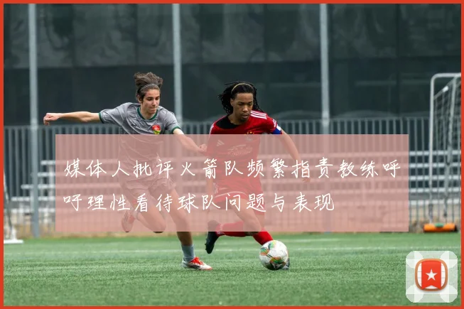 媒体人批评火箭队频繁指责教练呼吁理性看待球队问题与表现