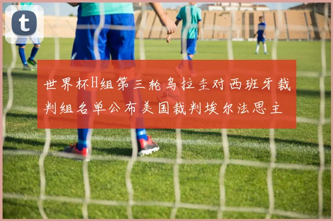 世界杯H组第三轮乌拉圭对西班牙裁判组名单公布美国裁判埃尔法思主裁判