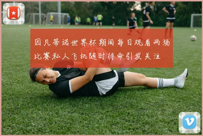 因凡蒂诺世界杯期间每日观看两场比赛私人飞机随时待命引发关注