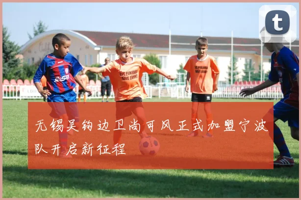 无锡吴钩边卫尚可风正式加盟宁波队开启新征程