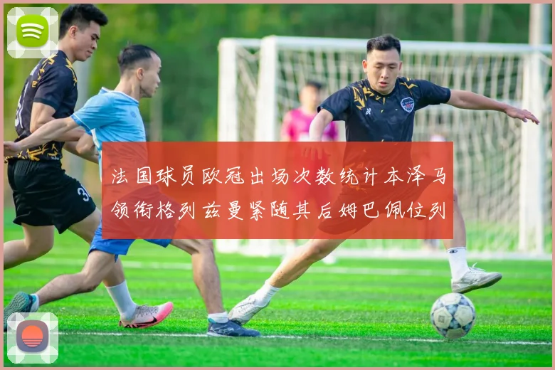 法国球员欧冠出场次数统计本泽马领衔格列兹曼紧随其后姆巴佩位列第五