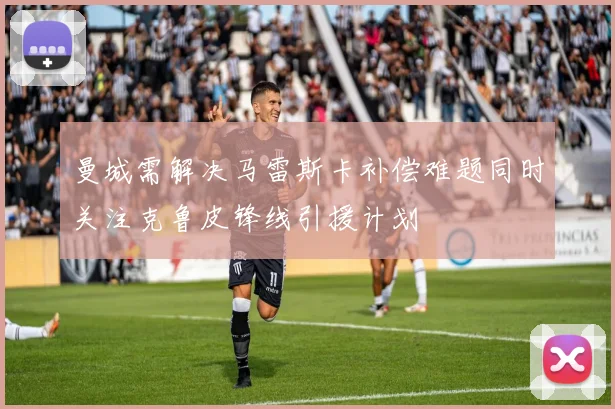 曼城需解决马雷斯卡补偿难题同时关注克鲁皮锋线引援计划
