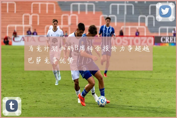 马竞计划加码B席转会报价力争超越巴萨竞争优势