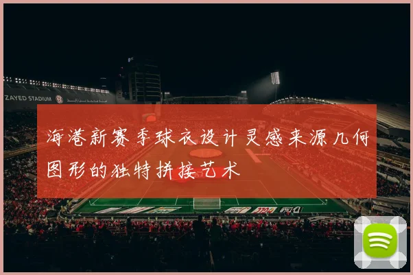 海港新赛季球衣设计灵感来源几何图形的独特拼接艺术