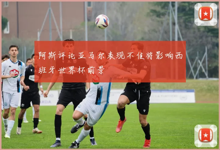 阿斯评论亚马尔表现不佳将影响西班牙世界杯前景