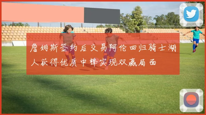 詹姆斯签约后交易阿伦回归骑士湖人获得优质中锋实现双赢局面