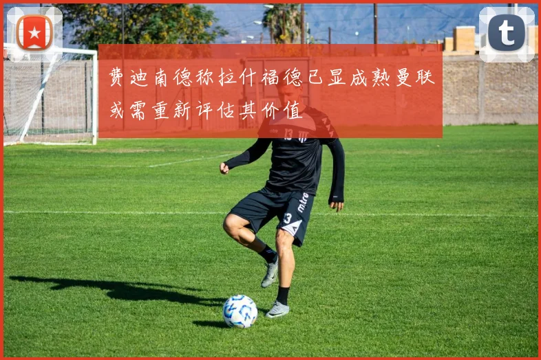 费迪南德称拉什福德已显成熟曼联或需重新评估其价值
