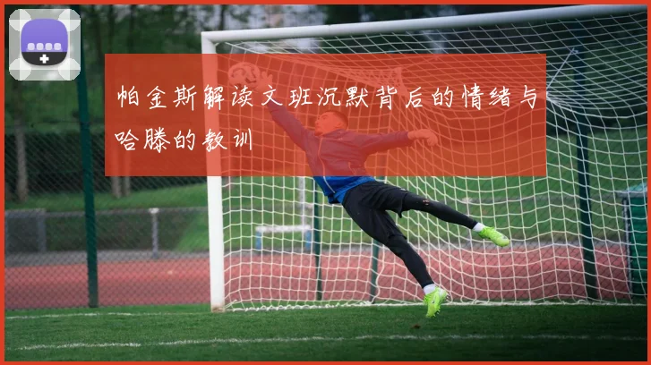 帕金斯解读文班沉默背后的情绪与哈滕的教训