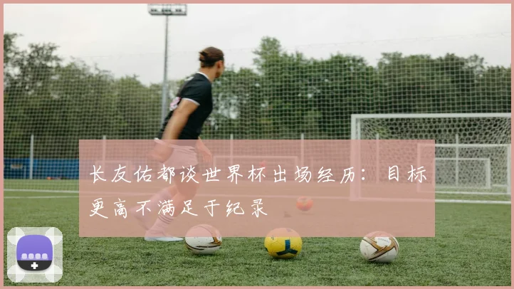 长友佑都谈世界杯出场经历：目标更高不满足于纪录