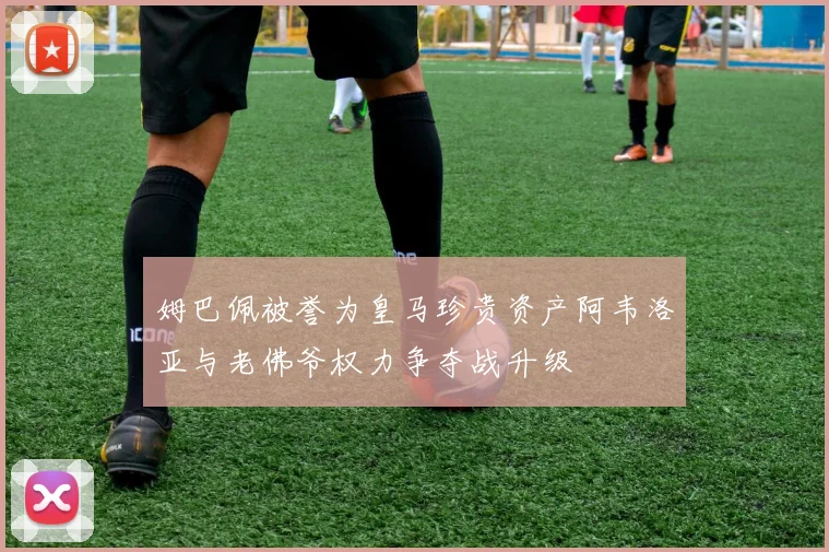 姆巴佩被誉为皇马珍贵资产阿韦洛亚与老佛爷权力争夺战升级