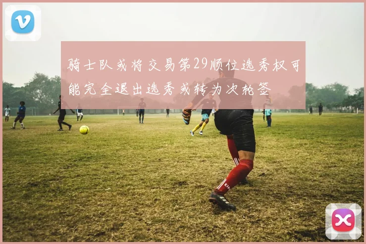 骑士队或将交易第29顺位选秀权可能完全退出选秀或转为次轮签