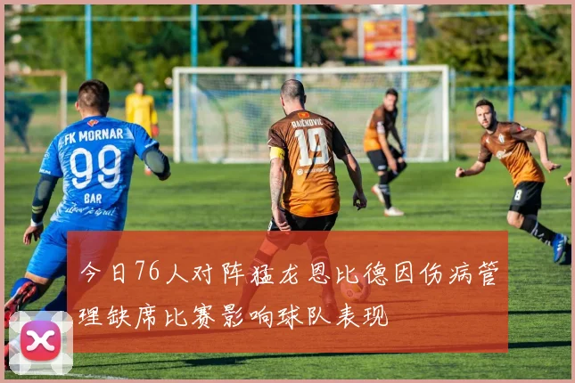 今日76人对阵猛龙恩比德因伤病管理缺席比赛影响球队表现