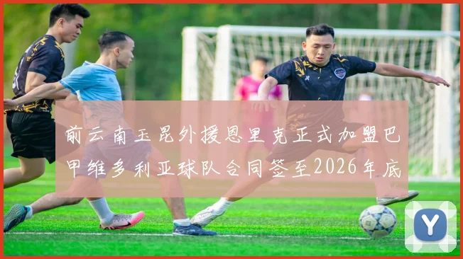 前云南玉昆外援恩里克正式加盟巴甲维多利亚球队合同签至2026年底