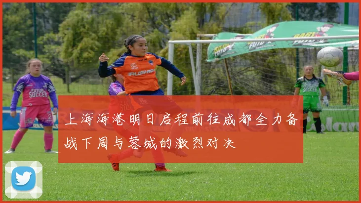 上海海港明日启程前往成都全力备战下周与蓉城的激烈对决