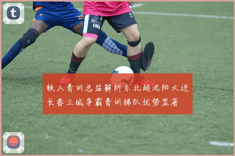 铁人青训总监解析东北超沈阳大连长春三城争霸青训梯队优势显著
