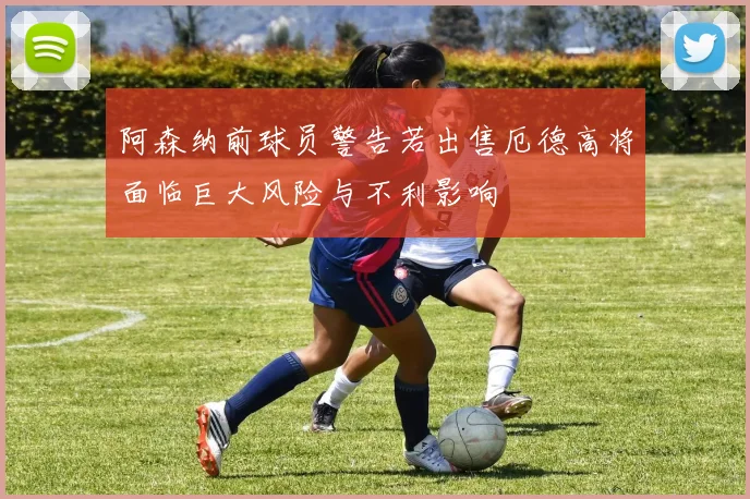 阿森纳前球员警告若出售厄德高将面临巨大风险与不利影响