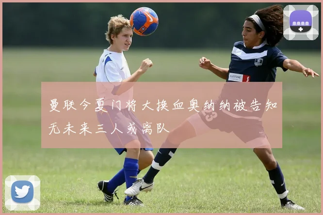 曼联今夏门将大换血奥纳纳被告知无未来三人或离队