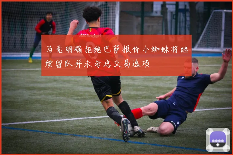 马竞明确拒绝巴萨报价小蜘蛛将继续留队并未考虑交易选项